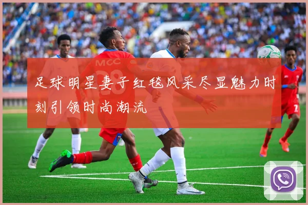 足球明星妻子红毯风采尽显魅力时刻引领时尚潮流