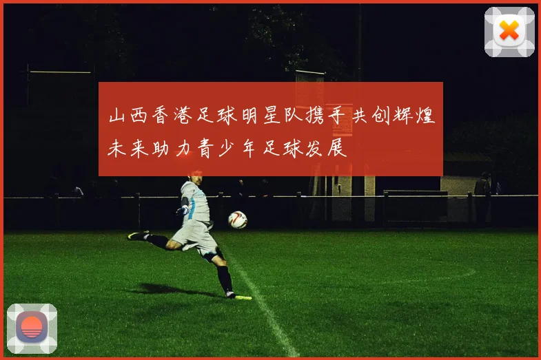 山西香港足球明星队携手共创辉煌未来助力青少年足球发展