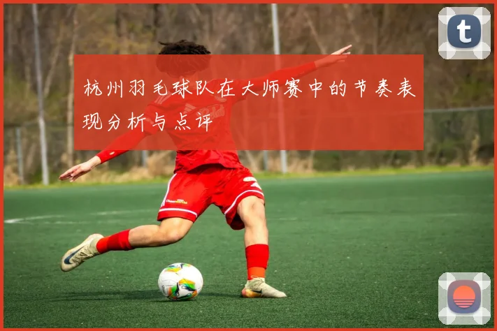 杭州羽毛球队在大师赛中的节奏表现分析与点评