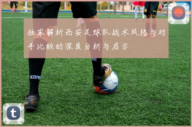 独家解析西安足球队战术风格与对手比较的深度分析与启示