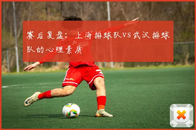 赛后复盘：上海排球队vs武汉排球队的心理素质