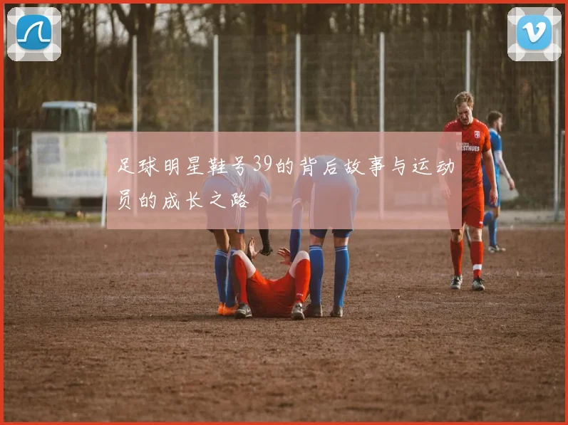 足球明星鞋号39的背后故事与运动员的成长之路