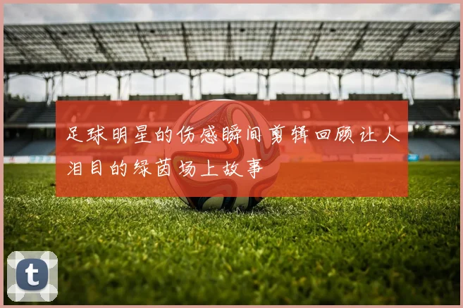 足球明星的伤感瞬间剪辑回顾让人泪目的绿茵场上故事