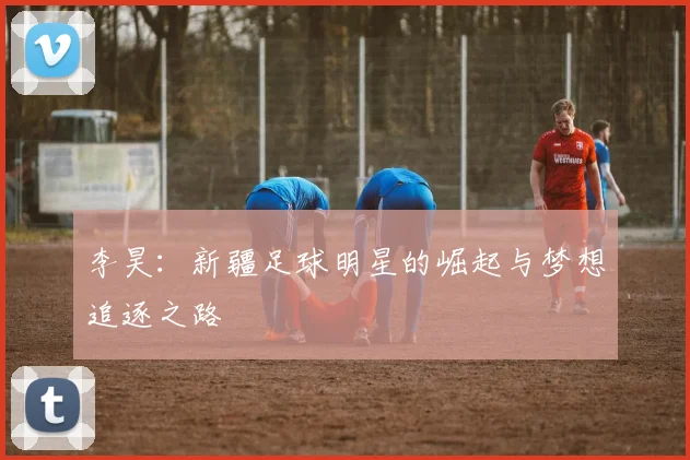 李昊：新疆足球明星的崛起与梦想追逐之路