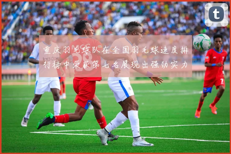 重庆羽毛球队在全国羽毛球速度排行榜中荣获第七名展现出强劲实力与潜力