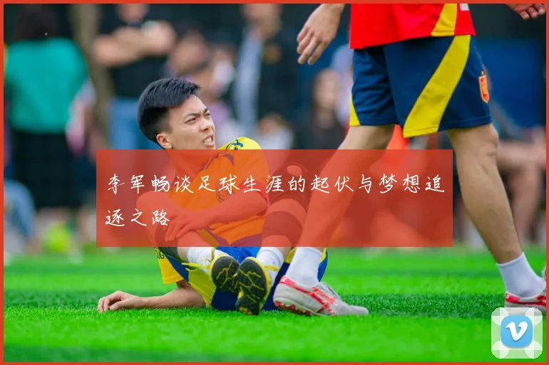 李军畅谈足球生涯的起伏与梦想追逐之路