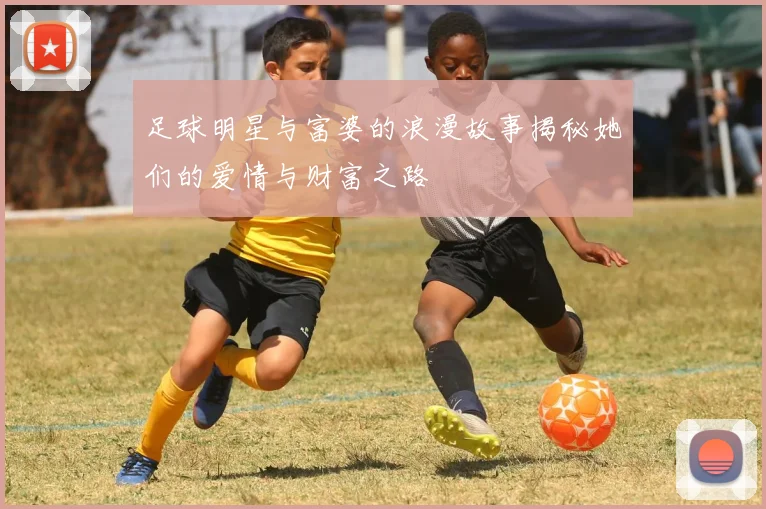 足球明星与富婆的浪漫故事揭秘她们的爱情与财富之路