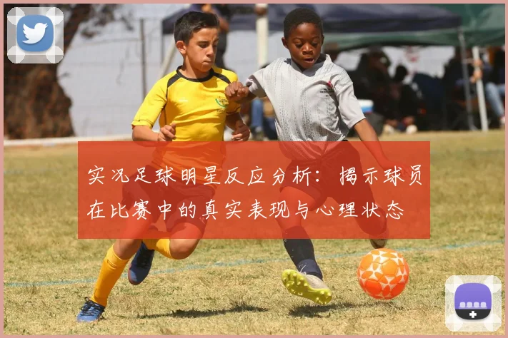 实况足球明星反应分析：揭示球员在比赛中的真实表现与心理状态