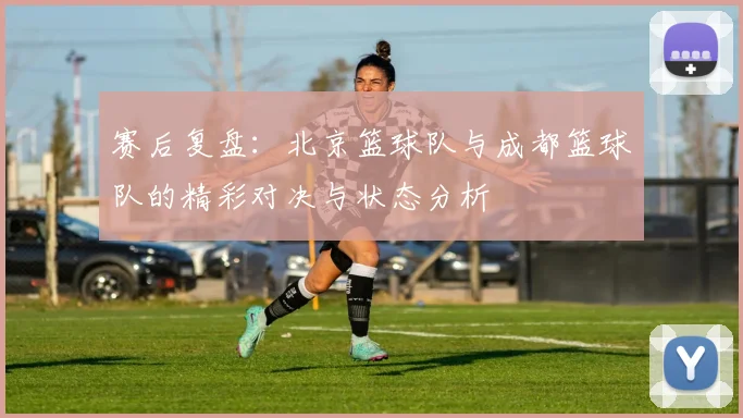 赛后复盘：北京篮球队与成都篮球队的精彩对决与状态分析