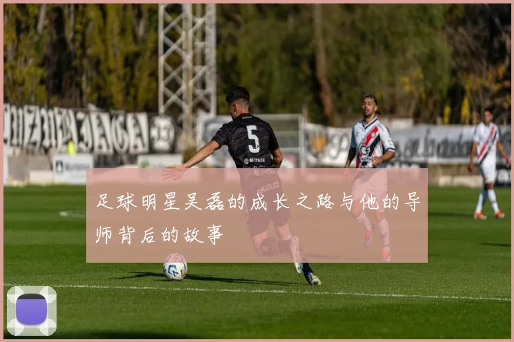 足球明星吴磊的成长之路与他的导师背后的故事