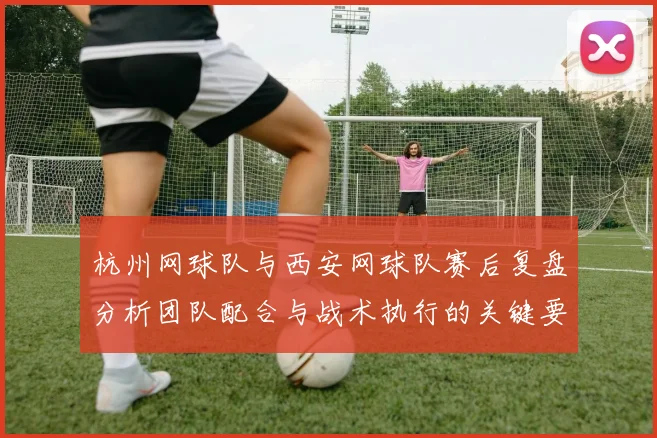 杭州网球队与西安网球队赛后复盘分析团队配合与战术执行的关键要素
