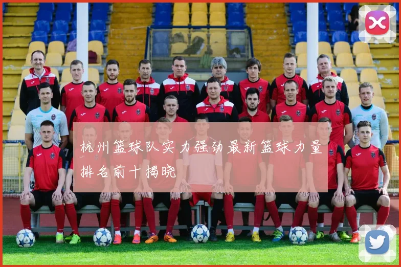 杭州篮球队实力强劲最新篮球力量排名前十揭晓