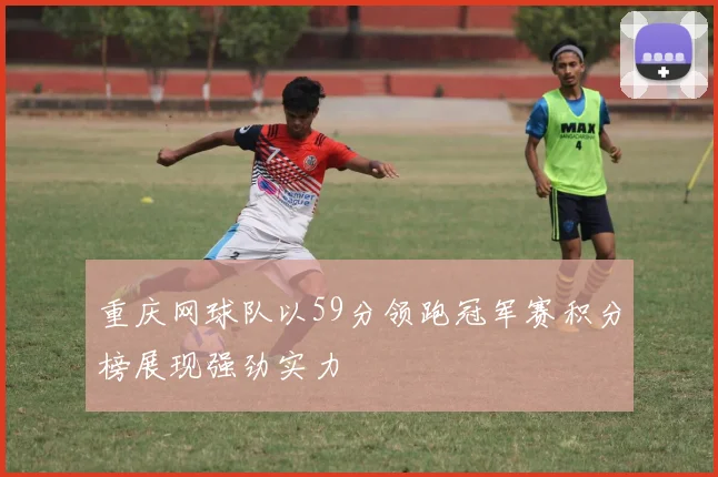 重庆网球队以59分领跑冠军赛积分榜展现强劲实力
