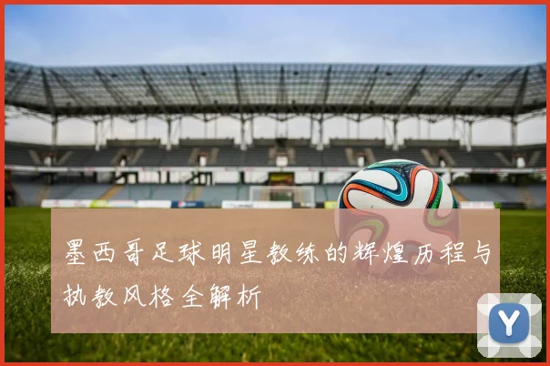 墨西哥足球明星教练的辉煌历程与执教风格全解析