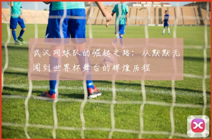 武汉网球队的崛起之路：从默默无闻到世界杯舞台的辉煌历程