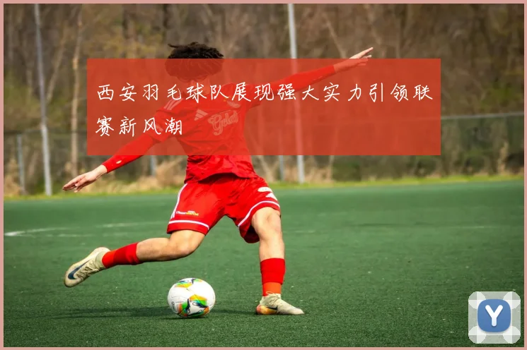 西安羽毛球队展现强大实力引领联赛新风潮