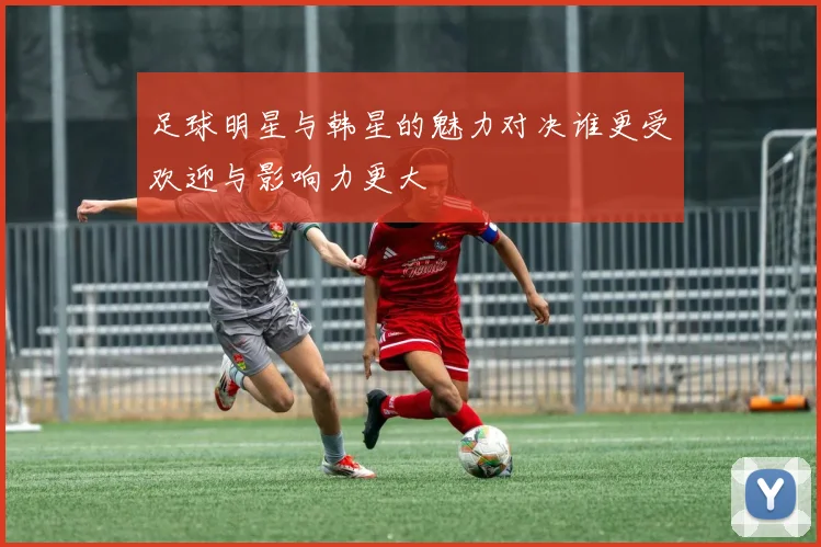 足球明星与韩星的魅力对决谁更受欢迎与影响力更大