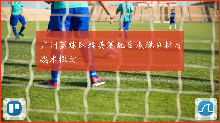广州篮球队精英赛配合表现分析与战术探讨
