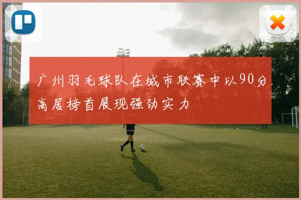 广州羽毛球队在城市联赛中以90分高居榜首展现强劲实力