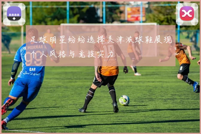 足球明星纷纷选择美津浓球鞋展现个人风格与竞技实力