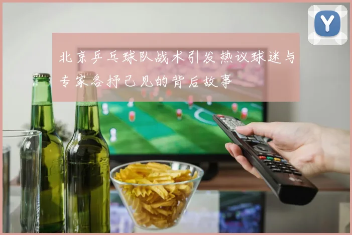 北京乒乓球队战术引发热议球迷与专家各抒己见的背后故事
