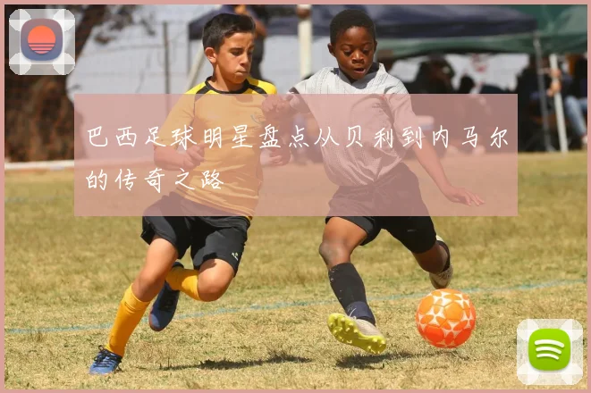 巴西足球明星盘点从贝利到内马尔的传奇之路