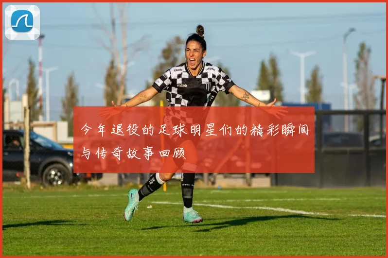 今年退役的足球明星们的精彩瞬间与传奇故事回顾