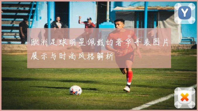 欧洲足球明星佩戴的奢华手表图片展示与时尚风格解析