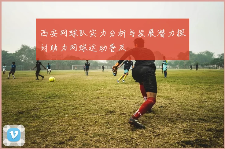 西安网球队实力分析与发展潜力探讨助力网球运动普及