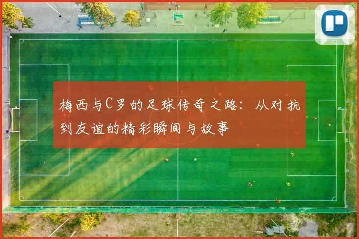 梅西与C罗的足球传奇之路：从对抗到友谊的精彩瞬间与故事