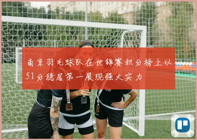 南京羽毛球队在世锦赛积分榜上以51分稳居第一展现强大实力