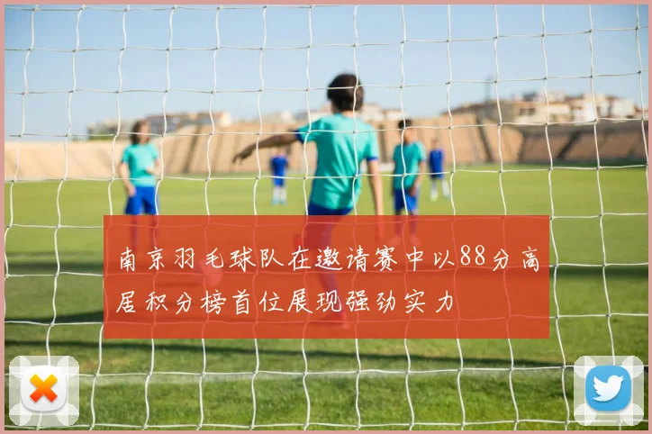 南京羽毛球队在邀请赛中以88分高居积分榜首位展现强劲实力