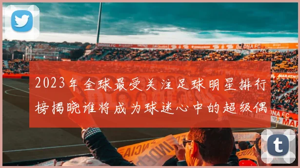 2023年全球最受关注足球明星排行榜揭晓谁将成为球迷心中的超级偶像
