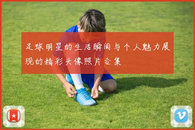 足球明星的生活瞬间与个人魅力展现的精彩头像照片合集