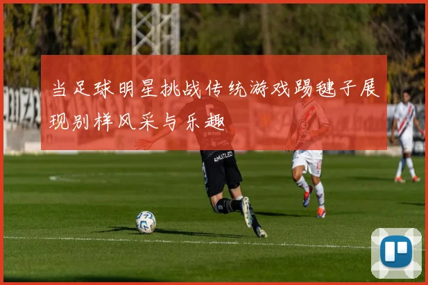 当足球明星挑战传统游戏踢毽子展现别样风采与乐趣