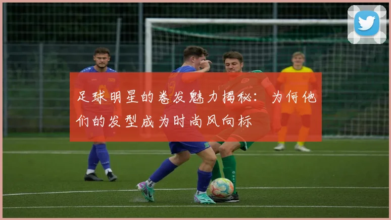 足球明星的卷发魅力揭秘：为何他们的发型成为时尚风向标