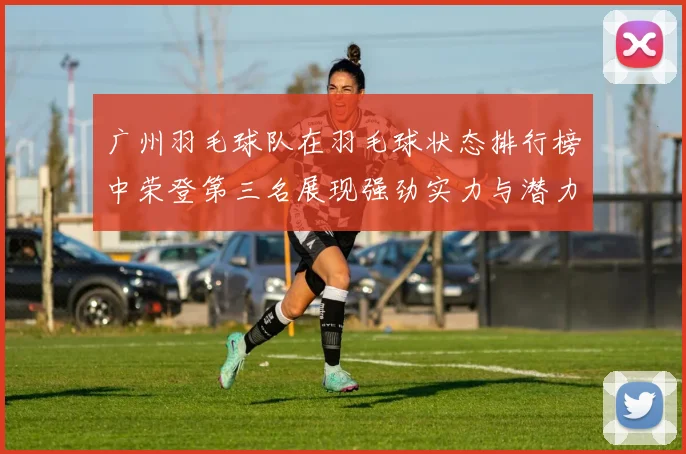 广州羽毛球队在羽毛球状态排行榜中荣登第三名展现强劲实力与潜力