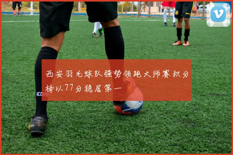 西安羽毛球队强势领跑大师赛积分榜以77分稳居第一