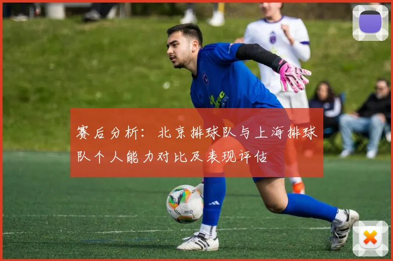 赛后分析：北京排球队与上海排球队个人能力对比及表现评估