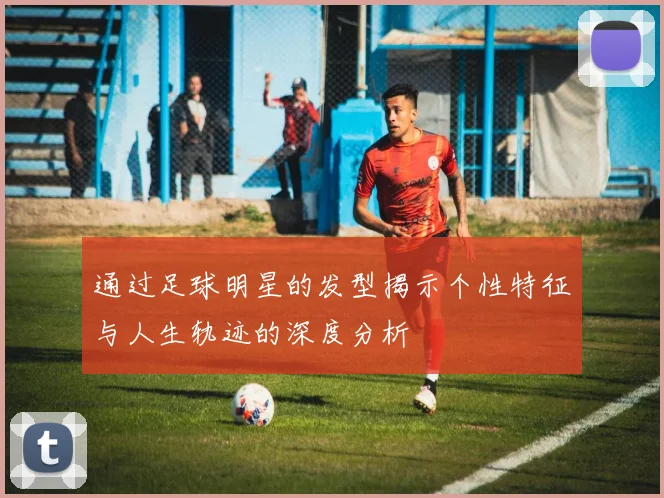 通过足球明星的发型揭示个性特征与人生轨迹的深度分析
